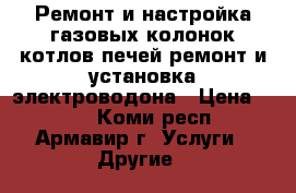 Ремонт и настройка газовых колонок котлов печей.ремонт и установка электроводона › Цена ­ 500 - Коми респ., Армавир г. Услуги » Другие   